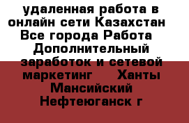 удаленная работа в онлайн сети Казахстан - Все города Работа » Дополнительный заработок и сетевой маркетинг   . Ханты-Мансийский,Нефтеюганск г.